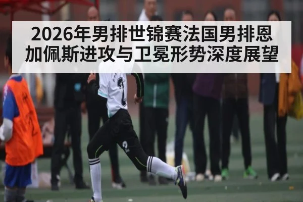 2026年男排世锦赛法国男排恩加佩斯进攻与卫冕形势深度展望