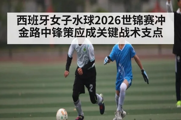 西班牙女子水球2026世锦赛冲金路中锋策应成关键战术支点